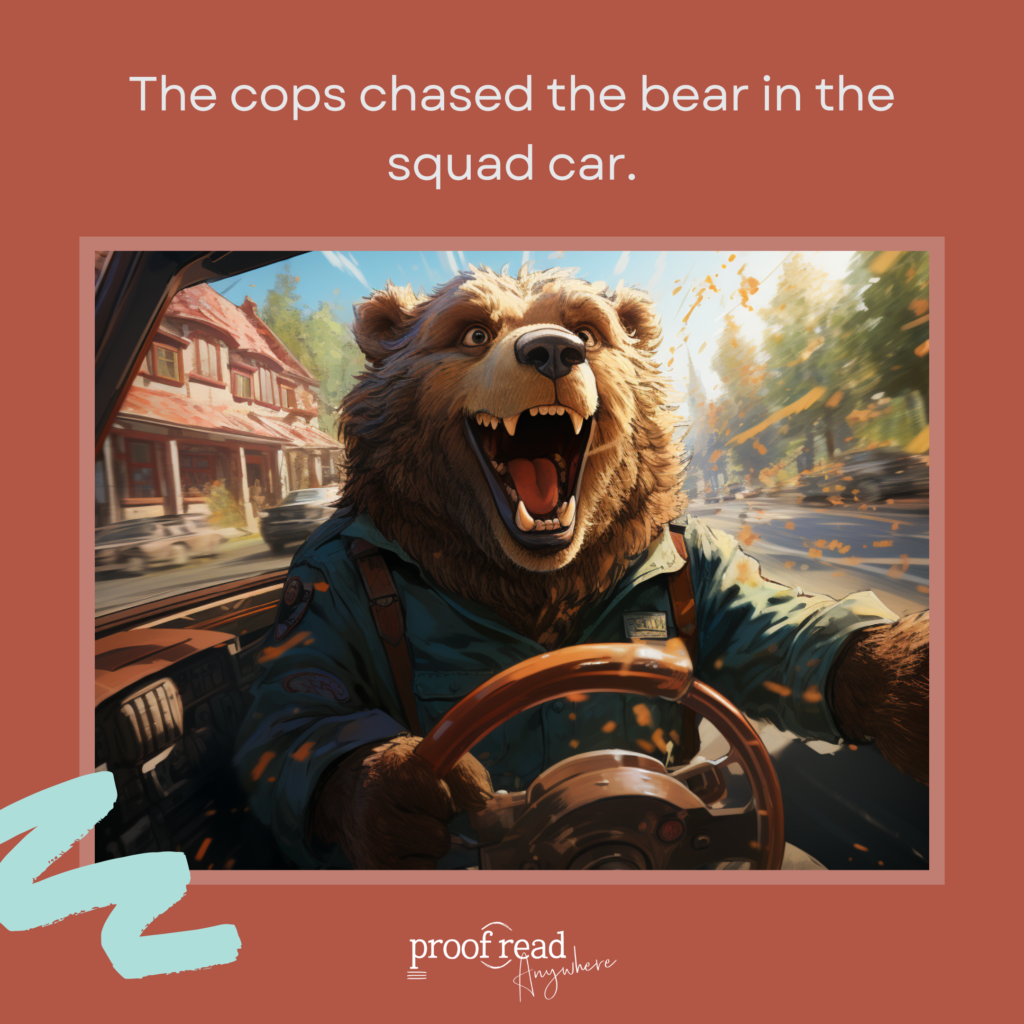 Funny dangling modifier example: the cops chased the bear in the squad car. 