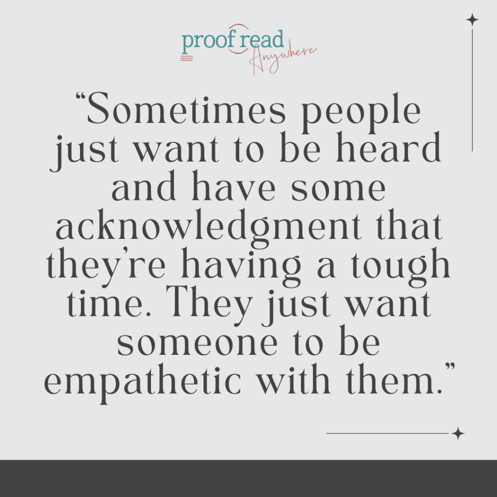Sometimes people just want to be heard and have some acknowledgment that they are having a tough time. They just want someone to be empathetic with them. 